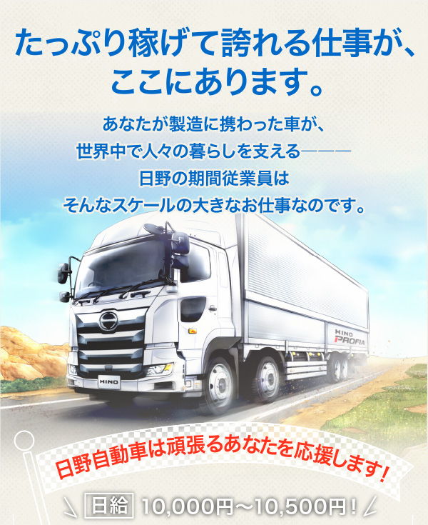 「たっぷり稼げて誇れる仕事が、ここにあります。」あなたが製造に携わった車が、
世界中で人々の暮らしを支える―――日野の期間従業員はそんなスケールの大きなお仕事なのです。［日野自動車は頑張るあなたを応援します！］【日給】10,000円～10,500円！