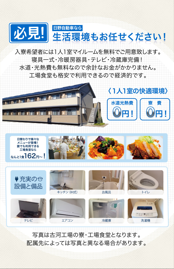 【必見！生活環境もお任せください！】入寮希望者には１人１室マイルームを無料でご用意いたします。寝具一式・冷暖房器具・テレビ・冷蔵庫完備！水道・光熱費も無料なので余計なお金がかかりません。（トイレ・洗面所・洗濯機は共同となります）工場食堂も格安で利用でき、仕事上がりには清潔な浴場で一日の疲れを洗い流せます。